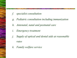 f. specialist consultation
g. Pediatric consultation including immunization
h. Antenatal, natal and postnatal care
i. Emergency treatment
j. Supply of optical and dental aids at reasonable
rates
k. Family welfare service
 