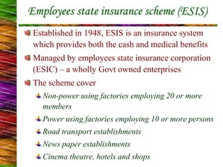 Employees state insurance scheme (ESIS)
Established in 1948, ESIS is an insurance system
which provides both the cash and medical benefits
Managed by employees state insurance corporation
(ESIC) – a wholly Govt owned enterprises
The scheme cover
Non-power using factories employing 20 or more
members
Power using factories employing 10 or more persons
Road transport establishments
News paper establishments
Cinema theatre, hotels and shops
 