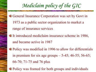 Mediclaim policy of the GIC
General Insurance Corporation was set by Govt in
1973 as a public sector organization to market a
range of insurance services
It introduced mediclaim insurance scheme in 1986,
and became active in 1987
Policy was modified in 1996 to allow for differentials
in premium for six age groups – 5-45; 46-55; 56-65;
66-70; 71-75 and 76 plus
Policy was framed for both groups and individuals
 