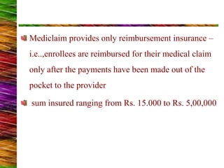 Mediclaim provides only reimbursement insurance –
i.e..,enrollees are reimbursed for their medical claim
only after the payments have been made out of the
pocket to the provider
sum insured ranging from Rs. 15.000 to Rs. 5,00,000
 