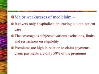 Major weaknesses of mediclaim –
It covers only hospitalization leaving out out-patient
care
The coverage is subjected various exclusions, limits
and restrictions on eligibility
Premiums are high in relation to claim payments –
claim payments are only 58% of the premiums
 