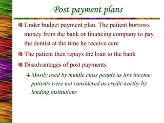 Under budget payment plan, The patient borrows
money from the bank or financing company to pay
the dentist at the time he receive care
The patient then repays the loan to the bank
Disadvantages of post payments
Mostly used by middle class people as low income
patients were not considered as credit worthy by
lending institutions
Post payment plans
 