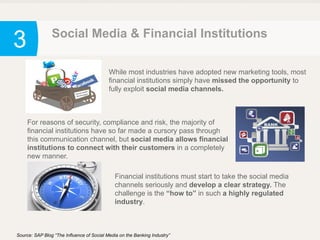 3 Social Media & Financial Institutions
Source: SAP Blog “The Influence of Social Media on the Banking Industry”
While most industries have adopted new marketing tools, most
financial institutions simply have missed the opportunity to
fully exploit social media channels.
For reasons of security, compliance and risk, the majority of
financial institutions have so far made a cursory pass through
this communication channel, but social media allows financial
institutions to connect with their customers in a completely
new manner.
Financial institutions must start to take the social media
channels seriously and develop a clear strategy. The
challenge is the “how to” in such a highly regulated
industry.
 