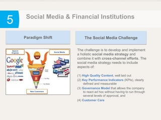 5 Social Media & Financial Institutions
The challenge is to develop and implement
a holistic social media strategy and
combine it with cross-channel efforts. The
social media strategy needs to include
aspects of:
(1) High Quality Content, well laid out
(2) Key Performance Indicators (KPIs), clearly
defined and measurable
(3) Governance Model that allows the company
to react ad hoc without having to run through
several levels of approval, and
(4) Customer Care
Paradigm Shift
Social Media
Search
Engines
New Customers
The Social Media Challenge
 