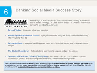 6 Banking Social Media Success Story
Wells Fargo is an example of a financial institution running a successful
social media strategy. It uses social media to “further personalize
service” it provides to customers:
•  Beyond Today – discusses retirement planning
•  Wells Fargo Environmental Forum – highlights how they “integrate environmental stewardship”
into everything they do
•  AdvantageVoice – analyses breaking news, ideas about investing trends, and unique economic
insights
•  The Student LoanDown – helps students learn how to prepare and pay for college
•  Commercial Electronic Office® (CEO®) Blog – discusses topics such as business process
optimisation, product and technology enhancements, and mobile banking trends.
Wells Fargo also maintains several Twitter accounts where customers can pose questions or view job openings, Facebook pages
where customers can view career opportunities and even a Wells Fargo pictorial history, and finally, several YouTube channels
where they provide personal banking, business and commercial how-to videos.
 