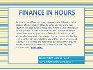 Finance In hours Sometimes small financial needs become really difficult to meet because of no availability of funds. When you are facing that situation and need quick cash support, instant loans no faxing can be the appropriate loan option for you. For short term financial help without wasting your time in faxing hassle, this is the swift and suitable loan service for anyone. You can experience this short term loan that can be available to you without any mortgage and security. It is a risk free and hassle free loan service that provide instant cash without any collateral evaluation and long term documentation. Read more… Source: Instant Loans No Faxing ( www.instantloansnofaxing.co.uk  ) 