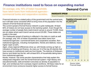 Finance institutions need to focus on expanding market On average, only 16% of Indian households have taken loans from institutional agencies--commercial banks and cooperative societies. Financial inclusion is a stated policy of the government and the central bank, but it will take some concerted effort to bring more of the population into the network of formal financial services. The current spread of formal finance network is quite inadequate. At least 60% of Indians do not have access to the banking system. Even though the average number of people that a bank branch serves is around 15,000, there are six states where each branch serves around 20,000. These states are mostly in the east. The inadequate spread of banking is reflected in the data on credit as well. On average, only 16% of Indian households have taken loans from institutional agencies—commercial banks and cooperative societies. Non-institutional agencies, including moneylenders, friends and relatives, have a higher reach at 22%. Again, sharp regional differences show up, with Kerala coming up high on indicators of banking and finance. As many as 14 of the top 20 districts that have access to institutional credit are from Kerala. The districts of Kottayam, Kannur and Idukki top the list, with at least 65% of households taking loans from institutional agencies. Kerala, however, has some peculiar characteristics that help explain this widespread integration with the formal financial system—high literacy and educational levels, well-connected rural areas as density of population is high, and remittances from overseas migrant workforce. All these make for an environment more conducive towards higher access to formal finance. Source: Indian Financial Scape Demand Curve 