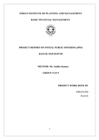 INDIAN INSTITUTE OF PLANNING AND MANAGEMENT

        BASIC FINANCIAL MANAGEMENT




PROJECT REPORT ON INITIAL PUBLIC OFFERING (IPO)

              BATCH: PGP/SS/07-09




             MENTOR: Mr. Sudhir Kumar

                 GROUP: FAS 9




                             PROJECT WORK DONE BY

                                          TIRUPATHI
                                             RAJAN




                      1
 