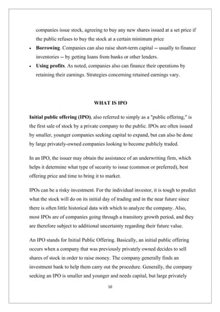 companies issue stock, agreeing to buy any new shares issued at a set price if
    the public refuses to buy the stock at a certain minimum price
•   Borrowing. Companies can also raise short-term capital -- usually to finance
    inventories -- by getting loans from banks or other lenders.
•   Using profits. As noted, companies also can finance their operations by
    retaining their earnings. Strategies concerning retained earnings vary.




                                WHAT IS IPO

Initial public offering (IPO), also referred to simply as a "public offering," is
the first sale of stock by a private company to the public. IPOs are often issued
by smaller, younger companies seeking capital to expand, but can also be done
by large privately-owned companies looking to become publicly traded.

In an IPO, the issuer may obtain the assistance of an underwriting firm, which
helps it determine what type of security to issue (common or preferred), best
offering price and time to bring it to market.

IPOs can be a risky investment. For the individual investor, it is tough to predict
what the stock will do on its initial day of trading and in the near future since
there is often little historical data with which to analyze the company. Also,
most IPOs are of companies going through a transitory growth period, and they
are therefore subject to additional uncertainty regarding their future value.

An IPO stands for Initial Public Offering. Basically, an initial public offering
occurs when a company that was previously privately owned decides to sell
shares of stock in order to raise money. The company generally finds an
investment bank to help them carry out the procedure. Generally, the company
seeking an IPO is smaller and younger and needs capital, but large privately

                                       10
 