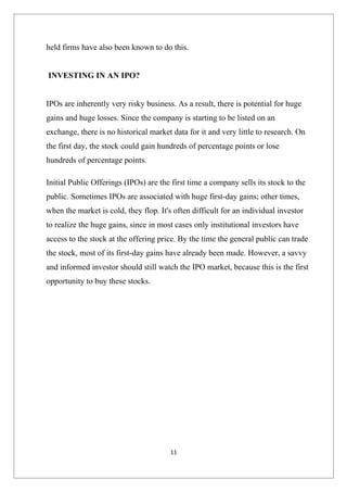 held firms have also been known to do this.


INVESTING IN AN IPO?


IPOs are inherently very risky business. As a result, there is potential for huge
gains and huge losses. Since the company is starting to be listed on an
exchange, there is no historical market data for it and very little to research. On
the first day, the stock could gain hundreds of percentage points or lose
hundreds of percentage points.

Initial Public Offerings (IPOs) are the first time a company sells its stock to the
public. Sometimes IPOs are associated with huge first-day gains; other times,
when the market is cold, they flop. It's often difficult for an individual investor
to realize the huge gains, since in most cases only institutional investors have
access to the stock at the offering price. By the time the general public can trade
the stock, most of its first-day gains have already been made. However, a savvy
and informed investor should still watch the IPO market, because this is the first
opportunity to buy these stocks.




                                        11
 