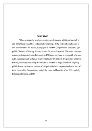 WHY IPO?
        When a privately held corporation needs to raise additional capital, it
can either take on debt or sell partial ownership. If the corporation chooses to
sell ownership to the public, it engages in an IPO. Corporations choose to "go
public" instead of issuing debt securities for several reasons. The most common
reason is that capital raised through an IPO does not have to be repaid, whereas
debt securities such as bonds must be repaid with interest. Despite this apparent
benefit, there are also many drawbacks to an IPO. A large drawback to going
public is that the current owners of the privately held corporation lose a part of
their ownership. Corporations weigh the costs and benefits of an IPO carefully
before performing an IPO.




                                       12
 