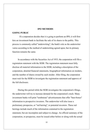 IPO METHODS
GOING PUBLIC
        If a corporation decides that it is going to perform an IPO, it will first
hire an investment bank to facilitate the sale of its shares to the public. This
process is commonly called "underwriting"; the bank's role as the underwriter
varies according to the method of underwriting agreed upon, but its primary
function remains the same.


      In accordance with the Securities Act of 1933, the corporation will file a
registration statement with the SEBI. The registration statement must fully
disclose all material information to the SEBI, including a description of the
corporation, detailed financial statements, biographical information on insiders,
and the number of shares owned by each insider. After filing, the corporation
must wait for the SEBI to investigate the registration statement and approve of
the full disclosure.


      During this period while the SEBI investigates the corporation's filings,
the underwriter will try to increase demand for the corporation's stock. Many
investment banks will print "tombstone" advertisements that offer "bare-bones"
information to prospective investors. The underwriter will also issue a
preliminary prospectus, or "red herring", to potential investors. These red
herrings include much of the information contained in the registration
statement, but are incomplete and subject to change. An official summary of the
corporation, or prospectus, must be issued either before or along with the actual

                                        13
 