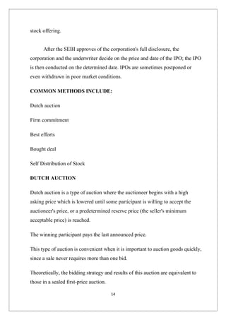 stock offering.


      After the SEBI approves of the corporation's full disclosure, the
corporation and the underwriter decide on the price and date of the IPO; the IPO
is then conducted on the determined date. IPOs are sometimes postponed or
even withdrawn in poor market conditions.

COMMON METHODS INCLUDE:

Dutch auction

Firm commitment

Best efforts

Bought deal

Self Distribution of Stock

DUTCH AUCTION

Dutch auction is a type of auction where the auctioneer begins with a high
asking price which is lowered until some participant is willing to accept the
auctioneer's price, or a predetermined reserve price (the seller's minimum
acceptable price) is reached.

The winning participant pays the last announced price.

This type of auction is convenient when it is important to auction goods quickly,
since a sale never requires more than one bid.

Theoretically, the bidding strategy and results of this auction are equivalent to
those in a sealed first-price auction.

                                         14
 