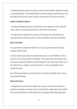 A sealed first-price auction is a form of auction where bidders submit one bid in
a concealed fashion. The submitted bids are then compared and the person with
the highest bid wins the award, and pays the amount of his bid to the seller.

FIRM COMMITEMENT

A lending institution's promise to enter into a loan agreement with a specific
entity within a certain period of time is called firm commitment.

An underwriter's agreement to assume all inventory risk and purchase all
securities directly from the issuer for sale to the public at the price specified.

BEST EFFORT

An agreement an underwriter makes to act as an agent between an issuing
company and investors.

In a best efforts agreement, the underwriter agrees to use all efforts to sell as
much of an issue as possible to the public. The underwriter can purchase only
the amount required to fulfill its client's demand or the entire issue. However, if
the underwriter is unable to sell all securities, it is not responsible for any
unsold inventory.

Best effort agreements are used mainly for securities with higher risk, such as
unseasoned offerings.

BOUGHT DEAL

A bought deal occurs when an underwriter, such as an investment bank or a
syndicate, purchases securities from an issuer before selling them to the public.
The investment bank (or underwriter) acts as principal rather than agent and



                                        15
 