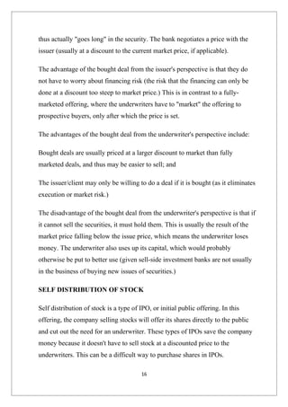 thus actually "goes long" in the security. The bank negotiates a price with the
issuer (usually at a discount to the current market price, if applicable).

The advantage of the bought deal from the issuer's perspective is that they do
not have to worry about financing risk (the risk that the financing can only be
done at a discount too steep to market price.) This is in contrast to a fully-
marketed offering, where the underwriters have to "market" the offering to
prospective buyers, only after which the price is set.

The advantages of the bought deal from the underwriter's perspective include:

Bought deals are usually priced at a larger discount to market than fully
marketed deals, and thus may be easier to sell; and

The issuer/client may only be willing to do a deal if it is bought (as it eliminates
execution or market risk.)

The disadvantage of the bought deal from the underwriter's perspective is that if
it cannot sell the securities, it must hold them. This is usually the result of the
market price falling below the issue price, which means the underwriter loses
money. The underwriter also uses up its capital, which would probably
otherwise be put to better use (given sell-side investment banks are not usually
in the business of buying new issues of securities.)

SELF DISTRIBUTION OF STOCK

Self distribution of stock is a type of IPO, or initial public offering. In this
offering, the company selling stocks will offer its shares directly to the public
and cut out the need for an underwriter. These types of IPOs save the company
money because it doesn't have to sell stock at a discounted price to the
underwriters. This can be a difficult way to purchase shares in IPOs.

                                         16
 