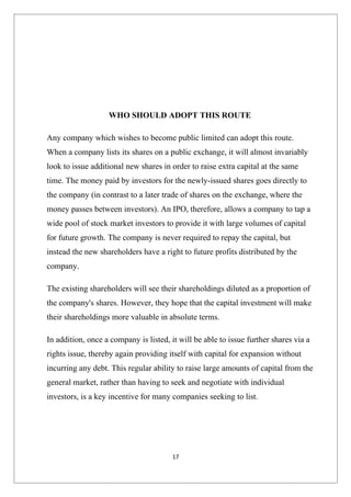 WHO SHOULD ADOPT THIS ROUTE

Any company which wishes to become public limited can adopt this route.
When a company lists its shares on a public exchange, it will almost invariably
look to issue additional new shares in order to raise extra capital at the same
time. The money paid by investors for the newly-issued shares goes directly to
the company (in contrast to a later trade of shares on the exchange, where the
money passes between investors). An IPO, therefore, allows a company to tap a
wide pool of stock market investors to provide it with large volumes of capital
for future growth. The company is never required to repay the capital, but
instead the new shareholders have a right to future profits distributed by the
company.

The existing shareholders will see their shareholdings diluted as a proportion of
the company's shares. However, they hope that the capital investment will make
their shareholdings more valuable in absolute terms.

In addition, once a company is listed, it will be able to issue further shares via a
rights issue, thereby again providing itself with capital for expansion without
incurring any debt. This regular ability to raise large amounts of capital from the
general market, rather than having to seek and negotiate with individual
investors, is a key incentive for many companies seeking to list.




                                        17
 