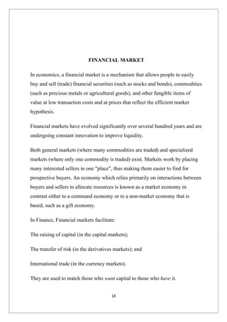 FINANCIAL MARKET

In economics, a financial market is a mechanism that allows people to easily
buy and sell (trade) financial securities (such as stocks and bonds), commodities
(such as precious metals or agricultural goods), and other fungible items of
value at low transaction costs and at prices that reflect the efficient market
hypothesis.

Financial markets have evolved significantly over several hundred years and are
undergoing constant innovation to improve liquidity.

Both general markets (where many commodities are traded) and specialized
markets (where only one commodity is traded) exist. Markets work by placing
many interested sellers in one "place", thus making them easier to find for
prospective buyers. An economy which relies primarily on interactions between
buyers and sellers to allocate resources is known as a market economy in
contrast either to a command economy or to a non-market economy that is
based, such as a gift economy.

In Finance, Financial markets facilitate:

The raising of capital (in the capital markets);

The transfer of risk (in the derivatives markets); and

International trade (in the currency markets).

They are used to match those who want capital to those who have it.


                                       18
 