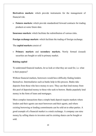 Derivatives markets: which provide instruments for the management of
financial risk.

•   Futures markets: which provide standardized forward contracts for trading
    products at some future date.

Insurance markets: which facilitate the redistribution of various risks.

Foreign exchange markets: which facilitate the trading of foreign exchange.

The capital markets consist of

•   Primary markets and secondary markets. Newly formed (issued)
    securities are bought or sold in primary market.

Raising capital

To understand financial markets, let us look at what they are used for, i.e. what
is their purpose?

Without financial markets, borrowers would have difficulty finding lenders
themselves. Intermediaries such as banks help in this process. Banks take
deposits from those who have money to save. They can then lend money from
this pool of deposited money to those who seek to borrow. Banks popularly lend
money in the form of loans and mortgages.

More complex transactions than a simple bank deposit require markets where
lenders and their agents can meet borrowers and their agents, and where
existing borrowing or lending commitments can be sold on to other parties. A
good example of a financial market is a stock exchange. A company can raise
money by selling shares to investors and its existing shares can be bought or
sold.

                                       20
 
