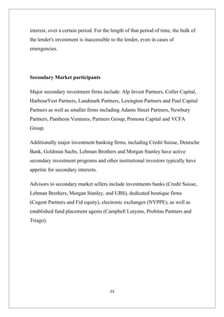 interest, over a certain period. For the length of that period of time, the bulk of
the lender's investment is inaccessible to the lender, even in cases of
emergencies.




Secondary Market participants

Major secondary investment firms include: Alp Invest Partners, Coller Capital,
HarbourVest Partners, Landmark Partners, Lexington Partners and Paul Capital
Partners as well as smaller firms including Adams Street Partners, Newbury
Partners, Pantheon Ventures, Partners Group, Pomona Capital and VCFA
Group.

Additionally major investment banking firms, including Credit Suisse, Deutsche
Bank, Goldman Sachs, Lehman Brothers and Morgan Stanley have active
secondary investment programs and other institutional investors typically have
appetite for secondary interests.

Advisors to secondary market sellers include investments banks (Credit Suisse,
Lehman Brothers, Morgan Stanley, and UBS), dedicated boutique firms
(Cogent Partners and Fid equity), electronic exchanges (NYPPE), as well as
established fund placement agents (Campbell Lutyens, Probitas Partners and
Triago).




                                        23
 