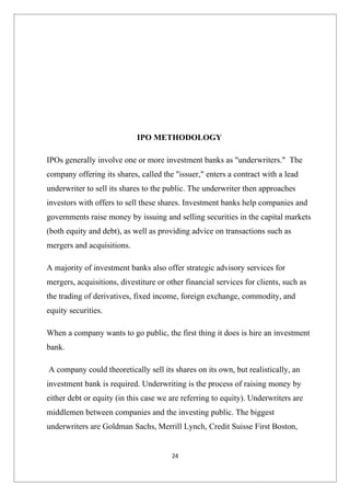 IPO METHODOLOGY

IPOs generally involve one or more investment banks as "underwriters." The
company offering its shares, called the "issuer," enters a contract with a lead
underwriter to sell its shares to the public. The underwriter then approaches
investors with offers to sell these shares. Investment banks help companies and
governments raise money by issuing and selling securities in the capital markets
(both equity and debt), as well as providing advice on transactions such as
mergers and acquisitions.

A majority of investment banks also offer strategic advisory services for
mergers, acquisitions, divestiture or other financial services for clients, such as
the trading of derivatives, fixed income, foreign exchange, commodity, and
equity securities.

When a company wants to go public, the first thing it does is hire an investment
bank.

A company could theoretically sell its shares on its own, but realistically, an
investment bank is required. Underwriting is the process of raising money by
either debt or equity (in this case we are referring to equity). Underwriters are
middlemen between companies and the investing public. The biggest
underwriters are Goldman Sachs, Merrill Lynch, Credit Suisse First Boston,


                                        24
 