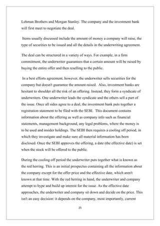 Lehman Brothers and Morgan Stanley. The company and the investment bank
will first meet to negotiate the deal.

Items usually discussed include the amount of money a company will raise, the
type of securities to be issued and all the details in the underwriting agreement.

The deal can be structured in a variety of ways. For example, in a firm
commitment, the underwriter guarantees that a certain amount will be raised by
buying the entire offer and then reselling to the public.

In a best efforts agreement, however, the underwriter sells securities for the
company but doesn't guarantee the amount raised. Also, investment banks are
hesitant to shoulder all the risk of an offering. Instead, they form a syndicate of
underwriters. One underwriter leads the syndicate and the others sell a part of
the issue. Once all sides agree to a deal, the investment bank puts together a
registration statement to be filed with the SEBI. This document contains
information about the offering as well as company info such as financial
statements, management background, any legal problems, where the money is
to be used and insider holdings. The SEBI then requires a cooling off period, in
which they investigate and make sure all material information has been
disclosed. Once the SEBI approves the offering, a date (the effective date) is set
when the stock will be offered to the public.

During the cooling off period the underwriter puts together what is known as
the red herring. This is an initial prospectus containing all the information about
the company except for the offer price and the effective date, which aren't
known at that time. With the red herring in hand, the underwriter and company
attempt to hype and build up interest for the issue. As the effective date
approaches, the underwriter and company sit down and decide on the price. This
isn't an easy decision: it depends on the company, most importantly, current

                                         25
 