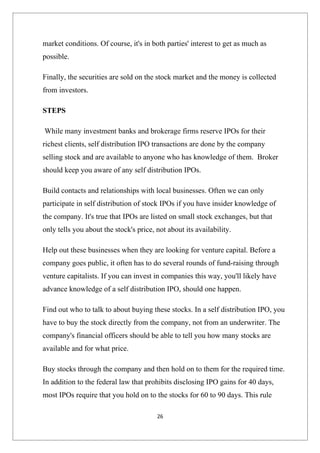 market conditions. Of course, it's in both parties' interest to get as much as
possible.

Finally, the securities are sold on the stock market and the money is collected
from investors.

STEPS

While many investment banks and brokerage firms reserve IPOs for their
richest clients, self distribution IPO transactions are done by the company
selling stock and are available to anyone who has knowledge of them. Broker
should keep you aware of any self distribution IPOs.

Build contacts and relationships with local businesses. Often we can only
participate in self distribution of stock IPOs if you have insider knowledge of
the company. It's true that IPOs are listed on small stock exchanges, but that
only tells you about the stock's price, not about its availability.

Help out these businesses when they are looking for venture capital. Before a
company goes public, it often has to do several rounds of fund-raising through
venture capitalists. If you can invest in companies this way, you'll likely have
advance knowledge of a self distribution IPO, should one happen.

Find out who to talk to about buying these stocks. In a self distribution IPO, you
have to buy the stock directly from the company, not from an underwriter. The
company's financial officers should be able to tell you how many stocks are
available and for what price.

Buy stocks through the company and then hold on to them for the required time.
In addition to the federal law that prohibits disclosing IPO gains for 40 days,
most IPOs require that you hold on to the stocks for 60 to 90 days. This rule

                                        26
 