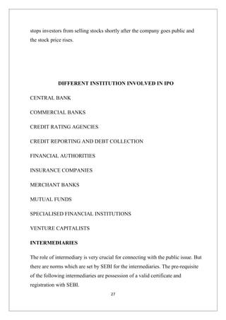 stops investors from selling stocks shortly after the company goes public and
the stock price rises.




              DIFFERENT INSTITUTION INVOLVED IN IPO

CENTRAL BANK

COMMERCIAL BANKS

CREDIT RATING AGENCIES

CREDIT REPORTING AND DEBT COLLECTION

FINANCIAL AUTHORITIES

INSURANCE COMPANIES

MERCHANT BANKS

MUTUAL FUNDS

SPECIALISED FINANCIAL INSTITUTIONS

VENTURE CAPITALISTS

INTERMEDIARIES

The role of intermediary is very crucial for connecting with the public issue. But
there are norms which are set by SEBI for the intermediaries. The pre-requisite
of the following intermediaries are possession of a valid certificate and
registration with SEBI.
                                       27
 