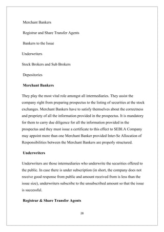 Merchant Bankers

Registrar and Share Transfer Agents

Bankers to the Issue

Underwriters

Stock Brokers and Sub Brokers

Depositories

Merchant Bankers

They play the most vital role amongst all intermediaries. They assist the
company right from preparing prospectus to the listing of securities at the stock
exchanges. Merchant Bankers have to satisfy themselves about the correctness
and propriety of all the information provided in the prospectus. It is mandatory
for them to carry due diligence for all the information provided in the
prospectus and they must issue a certificate to this effect to SEBI.A Company
may appoint more than one Merchant Banker provided Inter-Se Allocation of
Responsibilities between the Merchant Bankers are properly structured.

Underwriters

Underwriters are those intermediaries who underwrite the securities offered to
the public. In case there is under subscription (in short, the company does not
receive good response from public and amount received from is less than the
issue size), underwriters subscribe to the unsubscribed amount so that the issue
is successful.

Registrar & Share Transfer Agents


                                      28
 