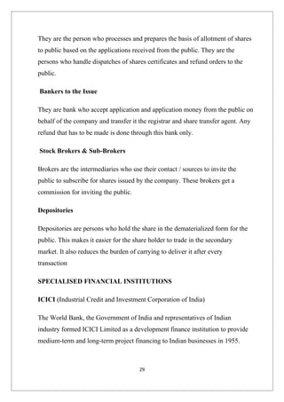 They are the person who processes and prepares the basis of allotment of shares
to public based on the applications received from the public. They are the
persons who handle dispatches of shares certificates and refund orders to the
public.

Bankers to the Issue

They are bank who accept application and application money from the public on
behalf of the company and transfer it the registrar and share transfer agent. Any
refund that has to be made is done through this bank only.

Stock Brokers & Sub-Brokers

Brokers are the intermediaries who use their contact / sources to invite the
public to subscribe for shares issued by the company. These brokers get a
commission for inviting the public.

Depositories

Depositories are persons who hold the share in the dematerialized form for the
public. This makes it easier for the share holder to trade in the secondary
market. It also reduces the burden of carrying to deliver it after every
transaction

SPECIALISED FINANCIAL INSTITUTIONS

ICICI (Industrial Credit and Investment Corporation of India)

The World Bank, the Government of India and representatives of Indian
industry formed ICICI Limited as a development finance institution to provide
medium-term and long-term project financing to Indian businesses in 1955.



                                       29
 