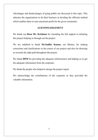 Advantages and disadvantages of going public are discussed in this topic. This
educates the organisations to do their business in deciding the efficient method
which enables them to earn maximum profit for the given constraints.

                           ACKNOWLEDGEMENT

We thank our Dean Mr. Krishnan for extending the full support in initiating
this project helping us through out the project.

We are indebted to thank Mr.Sudhir Kumar, our Mentor, for making
corrections and clarifications in the course of our project and also for directing
us towards the right path throughout the project.

We thank IIPM for providing the adequate infrastructure and helping us to get
the adequate information from the corporate.

We thank the people who helped to design the project report.

We acknowledge the contributions of the corporate as they provided the
valuable information.




                                       3
 