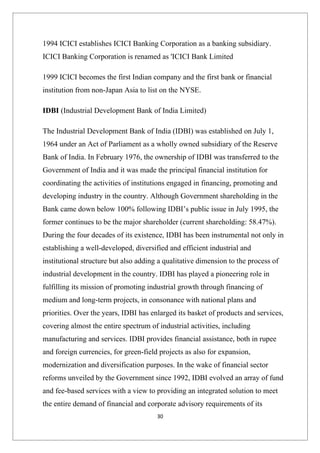 1994 ICICI establishes ICICI Banking Corporation as a banking subsidiary.
ICICI Banking Corporation is renamed as 'ICICI Bank Limited

1999 ICICI becomes the first Indian company and the first bank or financial
institution from non-Japan Asia to list on the NYSE.

IDBI (Industrial Development Bank of India Limited)

The Industrial Development Bank of India (IDBI) was established on July 1,
1964 under an Act of Parliament as a wholly owned subsidiary of the Reserve
Bank of India. In February 1976, the ownership of IDBI was transferred to the
Government of India and it was made the principal financial institution for
coordinating the activities of institutions engaged in financing, promoting and
developing industry in the country. Although Government shareholding in the
Bank came down below 100% following IDBI’s public issue in July 1995, the
former continues to be the major shareholder (current shareholding: 58.47%).
During the four decades of its existence, IDBI has been instrumental not only in
establishing a well-developed, diversified and efficient industrial and
institutional structure but also adding a qualitative dimension to the process of
industrial development in the country. IDBI has played a pioneering role in
fulfilling its mission of promoting industrial growth through financing of
medium and long-term projects, in consonance with national plans and
priorities. Over the years, IDBI has enlarged its basket of products and services,
covering almost the entire spectrum of industrial activities, including
manufacturing and services. IDBI provides financial assistance, both in rupee
and foreign currencies, for green-field projects as also for expansion,
modernization and diversification purposes. In the wake of financial sector
reforms unveiled by the Government since 1992, IDBI evolved an array of fund
and fee-based services with a view to providing an integrated solution to meet
the entire demand of financial and corporate advisory requirements of its
                                       30
 