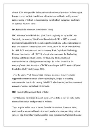 clients. IDBI also provides indirect financial assistance by way of refinancing of
loans extended by State-level financial institutions and banks and by way of
rediscounting of bills of exchange arising out of sale of indigenous machinery
on deferred payment terms.

IFCI (Industrial Finance Corporation of India)

IFCI Venture Capital Funds Ltd. (IVCF) was originally set up by IFCI as a
Society by the name of Risk Capital Foundation (RCF) in 1975 to provide
institutional support to first generation professionals and technocrats setting up
their own ventures in the medium scale sector, under the Risk Capital Scheme.
In 1988, RCF was converted into a company, Risk Capital and Technology
Finance Corporation Ltd. (RCTC), when it also introduced the Technology
Finance and Development Scheme for financing development and
commercialisation of indigenous technology. To reflect the shift in the
company’s activities, the name of RCTC was changed to IFCI Venture Capital
Funds Ltd. (IVCF) in February 2000.

Over the years, IVCF has provided financial assistance to new ventures,
supported commercialisation of new technologies, helped in widening
entrepreneurial base in the country. It is IVCF who has catalysed introduction of
concept of venture capital activity in India.

IIBI (Industrial Investment Bank of India)

The "Industrial Investment Bank of India Ltd ", is India’s only all-India public
financial institution headquartered in Kolkata.

They acquire and/or trade in varied financial instruments from term loans,
equity or debentures and bonds, structured products besides providing various
services like deferred payment guarantee, Loan Syndication, Merchant Banking

                                       31
 