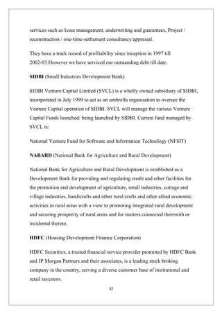 services such as Issue management, underwriting and guarantees, Project /
reconstruction / one-time-settlement consultancy/appraisal.

They have a track record of profitability since inception in 1997 till
2002-03.However we have serviced our outstanding debt till date.

SIDBI (Small Industries Development Bank)

SIDBI Venture Capital Limited (SVCL) is a wholly owned subsidiary of SIDBI,
incorporated in July 1999 to act as an umbrella organisation to oversee the
Venture Capital operation of SIDBI. SVCL will manage the various Venture
Capital Funds launched/ being launched by SIDBI. Current fund managed by
SVCL is:

National Venture Fund for Software and Information Technology (NFSIT)

NABARD (National Bank for Agriculture and Rural Development)

National Bank for Agriculture and Rural Development is established as a
Development Bank for providing and regulating credit and other facilities for
the promotion and development of agriculture, small industries, cottage and
village industries, handicrafts and other rural crafts and other allied economic
activities in rural areas with a view to promoting integrated rural development
and securing prosperity of rural areas and for matters connected therewith or
incidental thereto.

HDFC (Housing Development Finance Corporation)

HDFC Securities, a trusted financial service provider promoted by HDFC Bank
and JP Morgan Partners and their associates, is a leading stock broking
company in the country, serving a diverse customer base of institutional and
retail investors.
                                       32
 