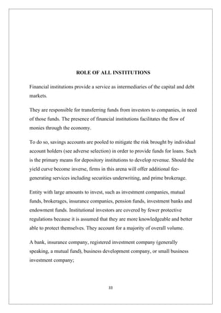 ROLE OF ALL INSTITUTIONS

Financial institutions provide a service as intermediaries of the capital and debt
markets.

They are responsible for transferring funds from investors to companies, in need
of those funds. The presence of financial institutions facilitates the flow of
monies through the economy.

To do so, savings accounts are pooled to mitigate the risk brought by individual
account holders (see adverse selection) in order to provide funds for loans. Such
is the primary means for depository institutions to develop revenue. Should the
yield curve become inverse, firms in this arena will offer additional fee-
generating services including securities underwriting, and prime brokerage.

Entity with large amounts to invest, such as investment companies, mutual
funds, brokerages, insurance companies, pension funds, investment banks and
endowment funds. Institutional investors are covered by fewer protective
regulations because it is assumed that they are more knowledgeable and better
able to protect themselves. They account for a majority of overall volume.

A bank, insurance company, registered investment company (generally
speaking, a mutual fund), business development company, or small business
investment company;




                                       33
 