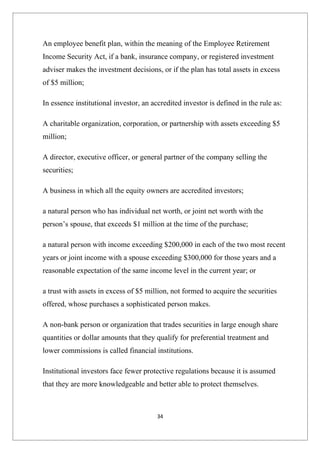 An employee benefit plan, within the meaning of the Employee Retirement
Income Security Act, if a bank, insurance company, or registered investment
adviser makes the investment decisions, or if the plan has total assets in excess
of $5 million;

In essence institutional investor, an accredited investor is defined in the rule as:

A charitable organization, corporation, or partnership with assets exceeding $5
million;

A director, executive officer, or general partner of the company selling the
securities;

A business in which all the equity owners are accredited investors;

a natural person who has individual net worth, or joint net worth with the
person’s spouse, that exceeds $1 million at the time of the purchase;

a natural person with income exceeding $200,000 in each of the two most recent
years or joint income with a spouse exceeding $300,000 for those years and a
reasonable expectation of the same income level in the current year; or

a trust with assets in excess of $5 million, not formed to acquire the securities
offered, whose purchases a sophisticated person makes.

A non-bank person or organization that trades securities in large enough share
quantities or dollar amounts that they qualify for preferential treatment and
lower commissions is called financial institutions.

Institutional investors face fewer protective regulations because it is assumed
that they are more knowledgeable and better able to protect themselves.



                                        34
 