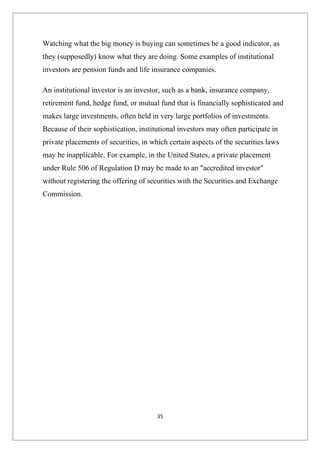 Watching what the big money is buying can sometimes be a good indicator, as
they (supposedly) know what they are doing. Some examples of institutional
investors are pension funds and life insurance companies.

An institutional investor is an investor, such as a bank, insurance company,
retirement fund, hedge fund, or mutual fund that is financially sophisticated and
makes large investments, often held in very large portfolios of investments.
Because of their sophistication, institutional investors may often participate in
private placements of securities, in which certain aspects of the securities laws
may be inapplicable. For example, in the United States, a private placement
under Rule 506 of Regulation D may be made to an "accredited investor"
without registering the offering of securities with the Securities and Exchange
Commission.




                                       35
 