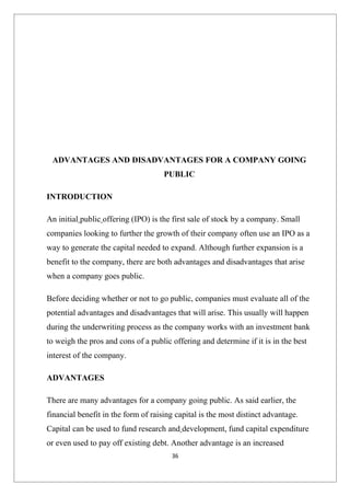 ADVANTAGES AND DISADVANTAGES FOR A COMPANY GOING
                                     PUBLIC

INTRODUCTION

An initial public offering (IPO) is the first sale of stock by a company. Small
companies looking to further the growth of their company often use an IPO as a
way to generate the capital needed to expand. Although further expansion is a
benefit to the company, there are both advantages and disadvantages that arise
when a company goes public.

Before deciding whether or not to go public, companies must evaluate all of the
potential advantages and disadvantages that will arise. This usually will happen
during the underwriting process as the company works with an investment bank
to weigh the pros and cons of a public offering and determine if it is in the best
interest of the company.

ADVANTAGES

There are many advantages for a company going public. As said earlier, the
financial benefit in the form of raising capital is the most distinct advantage.
Capital can be used to fund research and development, fund capital expenditure
or even used to pay off existing debt. Another advantage is an increased
                                       36
 