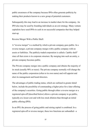 public awareness of the company because IPOs often generate publicity by
making their products known to a new group of potential customers.

Subsequently this may lead to an increase in market share for the company. An
IPO also may be used by founding individuals as an exit strategy. Many venture
capitalists have used IPOs to cash in on successful companies that they helped
start-up

Reverse Merger With a Public Shell:

A "reverse merger" is a method by which a private company goes public. In a
reverse merger, a private company merges with a public company with no
assets or liabilities. The publicly traded corporation is called a "public shell"
since all that exists is its corporate structure. By merging into such an entity, a
private company becomes public.

The Private company merges into a public company and obtains the majority of
its stock (usually 90% or more). The private company normally will change the
name of the public corporation (often to its own name) and will appoint and
elect its management and board directors.

The advantages of public trading status, which are outlined in greater detail
below, include the possibility of commanding a higher price for a later offering
of the company's securities. Going public through either a reverse merger or a
registered spin-off (described below) allows a private company to go public,
typically at a lesser cost and with less stock dilution than through an initial
public offering (IPO).

In an IPO, the process of going public and raising capital is combined. In a
registered spin-off or reverse merger, these two functions are unbundled - a


                                        37
 