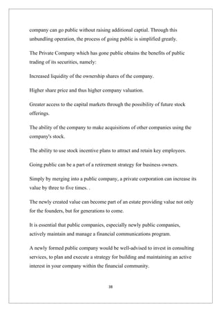 company can go public without raising additional captial. Through this
unbundling operation, the process of going public is simplified greatly.

The Private Company which has gone public obtains the benefits of public
trading of its securities, namely:

Increased liquidity of the ownership shares of the company.

Higher share price and thus higher company valuation.

Greater access to the capital markets through the possibility of future stock
offerings.

The ability of the company to make acquisitions of other companies using the
company's stock.

The ability to use stock incentive plans to attract and retain key employees.

Going public can be a part of a retirement strategy for business owners.

Simply by merging into a public company, a private corporation can increase its
value by three to five times. .

The newly created value can become part of an estate providing value not only
for the founders, but for generations to come.

It is essential that public companies, especially newly public companies,
actively maintain and manage a financial communications program.

A newly formed public company would be well-advised to invest in consulting
services, to plan and execute a strategy for building and maintaining an active
interest in your company within the financial community.


                                       38
 