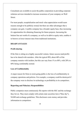 Consultants are available to assist the public corporation in providing corporate
relations services intended to increase awareness of your company on Wall
Street.

For most people, recapitalization and stock value appreciation would seem
reasons enough to be publicly owned, but there are other advantages that a
company can gain. A public company has a broader equity base, thus increasing
it's opportunities for obtaining financing for future projects. Increasing the
bottom line net worth of a company, as well as its debt to equity ratio, enables it
to borrow at lower interest rates from traditional institutions.

DISADVANTAGES

Profit-sharing

If the firm is sitting on a highly successful venture, future success (and profit)
has to be shared with outsiders. After the typical IPO, about 40% of the
company remains with insiders, but this can vary from 1% to 88%, with 20% to
60% being comfortably normal.

Loss of Confidentiality

A major reason for firms to resist going public is the loss of confidentiality in
company operations and policies. For example, a company could be destroyed if
the company were to disclose its technology or profitability to its competitors.

Reporting and Fiduciary Responsibilities

Public companies must continuously file reports with the SEC and the exchange
they list on. They must comply with certain state securities laws ("blue sky"),
NASD and exchange guidelines. This disclosure costs money and provides
information to competitors.
                                        39
 