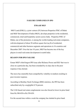 FAILURE COMPANIES IN IPO

                                 EMAAR MGF

MGF Land (EMLL), a joint venture (JV) between Properties PJSC of Dubai
and MGF Development of India (MGF), develops properties in the residential,
commercial, retail and hospitality sectors across India. Properties PJSC of
Dubai, one of the promoters, is among the worlds leading real-estate companies,
with development of about 50 million square feet (sq ft) of residential,
commercial and other business segments and operations in 16 countries end
December 2007. Over the last 10 years, MGF has become one of the key
players in retail real-estate development in north India.

REASON FOR IPO FAILURE

Emaar MGF's third largest IPO issue after Reliance Power and DLF that was to
close on a particular day, has been extended by six days due to the poor
response it has elicited.

The move has ostensibly been compelled by volatility in markets resulting in
poor investor response.

According to Bombay Stock Exchange (BSE) statistics, the IPO has been
subscribed only by a negligible 0.74 percent.

The UAE-based real estate conglomerate was also forced to lower its price band
from Rs.540-630 to Rs.530-630.

For the second time within a week the company has slashed its price band.
                                       41
 