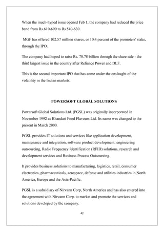 When the much-hyped issue opened Feb 1, the company had reduced the price
band from Rs.610-690 to Rs.540-630.

MGF has offered 102.57 million shares, or 10.4 percent of the promoters' stake,
through the IPO.

The company had hoped to raise Rs. 70.78 billion through the share sale - the
third largest issue in the country after Reliance Power and DLF.

This is the second important IPO that has come under the onslaught of the
volatility in the Indian markets.




                   POWERSOFT GLOBAL SOLUTIONS

Powersoft Global Solutions Ltd. (PGSL) was originally incorporated in
November 1992 as Bhandari Food Flavours Ltd. Its name was changed to the
present in March 2000.

PGSL provides IT solutions and services like application development,
maintenance and integration, software product development, engineering
outsourcing, Radio Frequency Identification (RFID) solutions, research and
development services and Business Process Outsourcing.

It provides business solutions to manufacturing, logistics, retail, consumer
electronics, pharmaceuticals, aerospace, defense and utilities industries in North
America, Europe and the Asia-Pacific.

PGSL is a subsidiary of Nirvann Corp, North America and has also entered into
the agreement with Nirvann Corp. to market and promote the services and
solutions developed by the company.

                                      42
 