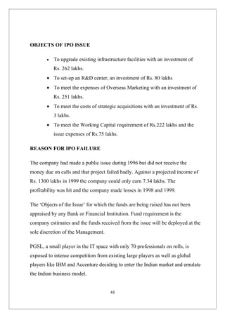 OBJECTS OF IPO ISSUE

        •   To upgrade existing infrastructure facilities with an investment of
            Rs. 262 lakhs.
        • To set-up an R&D center, an investment of Rs. 80 lakhs
        • To meet the expenses of Overseas Marketing with an investment of
            Rs. 251 lakhs.
        • To meet the costs of strategic acquisitions with an investment of Rs.
            3 lakhs.
        • To meet the Working Capital requirement of Rs.222 lakhs and the
            issue expenses of Rs.75 lakhs.

REASON FOR IPO FAILURE

The company had made a public issue during 1996 but did not receive the
money due on calls and that project failed badly. Against a projected income of
Rs. 1300 lakhs in 1999 the company could only earn 7.34 lakhs. The
profitability was hit and the company made losses in 1998 and 1999.

The ‘Objects of the Issue’ for which the funds are being raised has not been
appraised by any Bank or Financial Institution. Fund requirement is the
company estimates and the funds received from the issue will be deployed at the
sole discretion of the Management.

PGSL, a small player in the IT space with only 70 professionals on rolls, is
exposed to intense competition from existing large players as well as global
players like IBM and Accenture deciding to enter the Indian market and emulate
the Indian business model.


                                       43
 