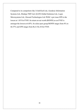 Compared to its competitors like 3i InfoTech Ltd., Geodesic Information
Systems Ltd., Hinduja TMT Ltd. iGATE Global Solutions Ltd., Logix
Microsystems Ltd., Onward Technologies Ltd. PGSL’s pre issue EPS is the
lowest at 1.85 For FY05. Its return on net worth (RONW) as on FY05 is
amongst the lowest at 6.05%. Its select peer group RONW ranges from 4% to
66.57% and EPS ranges from Rs.4- Rs.10 for FY05.




                                    44
 