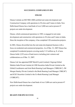 SUCCESSFUL COMPANIES IN IPO

                                      OMAXE

Omaxe Limited, an ISO 9001:2000 certified real estate development and
Construction Company with operations in 30 cities and 9 states in India. New
Delhi-based Omaxe has a land bank of over 3,000 acre and at present 47
projects are under development.

Omaxe, which commenced operations in 1989, is engaged in real estate
development and construction with operations in 30 cities and 9 states in India.
Since the inception of the company, it has completed 120 construction projects.

In 2001, Omaxe diversified into the real estate development business with a
focus on residential and commercial properties. As of Mar. 31, 2007 Omaxe has
completed 8 residential projects covering nearly 5.13 million sq. ft. of area.
Omaxe holds 3,255 acres of land reserve including joint ventures and
collaborations as of Mar. 31, 2007.

Omaxe Ltd. has appointed DSP Merrill Lynch Limited, Citigroup Global
Markets India Private Limited, & UBS Securities India Private Limited as the
Global Coordinators and Joint Book Running Lead Managers (“JBRLMs”). JM
Morgan Stanley Private Limited is the Book Running Lead Manager (“BRLM”)
and ICICI Securities Limited is the Co-Book Running Lead Manager
(“CBRLM”).

New Delhi-based Omaxe has a land bank of over 3,000 acre and at present 47
projects are under development.




REASON FOR IPO SUCCESS
                                       45
 
