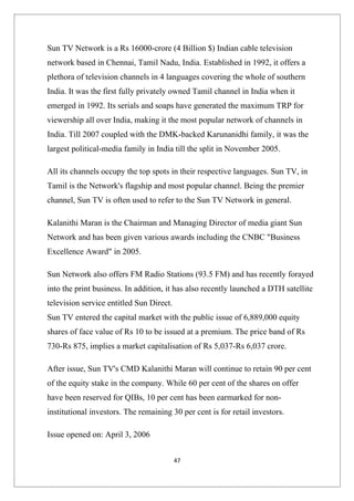 Sun TV Network is a Rs 16000-crore (4 Billion $) Indian cable television
network based in Chennai, Tamil Nadu, India. Established in 1992, it offers a
plethora of television channels in 4 languages covering the whole of southern
India. It was the first fully privately owned Tamil channel in India when it
emerged in 1992. Its serials and soaps have generated the maximum TRP for
viewership all over India, making it the most popular network of channels in
India. Till 2007 coupled with the DMK-backed Karunanidhi family, it was the
largest political-media family in India till the split in November 2005.

All its channels occupy the top spots in their respective languages. Sun TV, in
Tamil is the Network's flagship and most popular channel. Being the premier
channel, Sun TV is often used to refer to the Sun TV Network in general.

Kalanithi Maran is the Chairman and Managing Director of media giant Sun
Network and has been given various awards including the CNBC "Business
Excellence Award" in 2005.

Sun Network also offers FM Radio Stations (93.5 FM) and has recently forayed
into the print business. In addition, it has also recently launched a DTH satellite
television service entitled Sun Direct.
Sun TV entered the capital market with the public issue of 6,889,000 equity
shares of face value of Rs 10 to be issued at a premium. The price band of Rs
730-Rs 875, implies a market capitalisation of Rs 5,037-Rs 6,037 crore.

After issue, Sun TV's CMD Kalanithi Maran will continue to retain 90 per cent
of the equity stake in the company. While 60 per cent of the shares on offer
have been reserved for QIBs, 10 per cent has been earmarked for non-
institutional investors. The remaining 30 per cent is for retail investors.

Issue opened on: April 3, 2006


                                          47
 