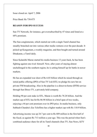 Issue closed on: April 7, 2006

Price Band: Rs 730-875

REASON FOR IPO SUCCESS

Sun TV Network, for instance, got oversubscribed by 47 times and listed at a
68% premium.

The Sun conglomerate, which started out with a single Tamil channel has
steadily branched out into various other media ventures over the past decade. It
picked up Kungumam, a weekly magazine, and then bought and turned around
Dinakaran, a Tamil daily.

Since Kalanithi Maran started his media business 13 years back, he has been
fighting against one rival: himself. Now, after years of staying almost
unchallenged in the southern region, he is setting himself up for battle in newer
markets.

He has an expanded war chest of Rs 6.03 billion which he raised through an
initial public offering (IPO) of Sun TV Ltd (STL) to pledge his new bet on
private FM broadcasting. Also in the pipeline is a direct-to-home (DTH) service
through Sun Direct TV, a privately held company.

Holding 90 per cent stake in STL, Maran is worth Rs 78.28 billion. And the
market cap of STL has hit Rs 86.98 billion in a brief span of two weeks,
enjoying a 44 per cent premium over its IPO price. In media business, only
Subhash Chandra's Zee Telefilms has a higher market cap with Rs 110.9 billion.

Advertising income was up 24.7 per cent to Rs 889 million in the first half of
the fiscal, as against Rs 713 million a year ago. This was the period when Sun's
combined audience share for all its Tamil channels (Sun TV, Sun News, KTV
                                      48
 