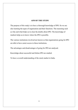 AIM OF THE STUDY

The purpose of this study is to have a thorough knowledge of IPO. So we are
also learning the types of organisation and their functions. The reasoning such
as why and what helps us to clear the doubts about IPO. The knowledge of
markets helps us to know where the IPO is possible.

The various institutions involved are known so that organisations going for IPO
are able to have easier access to these institutions.

The advantages and disadvantages of going for IPO are analysed.

Knowledge about successful and failure IPO are studied.

To have a overall understanding of the stock market in India.




                                        6
 