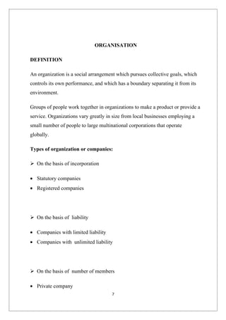 ORGANISATION

DEFINITION

An organization is a social arrangement which pursues collective goals, which
controls its own performance, and which has a boundary separating it from its
environment.

Groups of people work together in organizations to make a product or provide a
service. Organizations vary greatly in size from local businesses employing a
small number of people to large multinational corporations that operate
globally.

Types of organization or companies:

 On the basis of incorporation

• Statutory companies
• Registered companies




 On the basis of liability

• Companies with limited liability
• Companies with unlimited liability




 On the basis of number of members

• Private company
                                      7
 