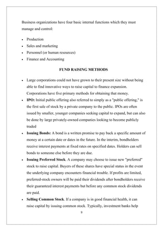 Business organizations have four basic internal functions which they must
manage and control:

•   Production
•   Sales and marketing
•   Personnel (or human resources)
•   Finance and Accounting

                          FUND RAISING METHODS

•   Large corporations could not have grown to their present size without being
    able to find innovative ways to raise capital to finance expansion.
    Corporations have five primary methods for obtaining that money.
•   IPO: Initial public offering also referred to simply as a "public offering," is
    the first sale of stock by a private company to the public. IPOs are often
    issued by smaller, younger companies seeking capital to expand, but can also
    be done by large privately-owned companies looking to become publicly
    traded
•   Issuing Bonds: A bond is a written promise to pay back a specific amount of
    money at a certain date or dates in the future. In the interim, bondholders
    receive interest payments at fixed rates on specified dates. Holders can sell
    bonds to someone else before they are due.
•   Issuing Preferred Stock. A company may choose to issue new "preferred"
    stock to raise capital. Buyers of these shares have special status in the event
    the underlying company encounters financial trouble. If profits are limited,
    preferred-stock owners will be paid their dividends after bondholders receive
    their guaranteed interest payments but before any common stock dividends
    are paid.
•   Selling Common Stock. If a company is in good financial health, it can
    raise capital by issuing common stock. Typically, investment banks help
                                        9
 